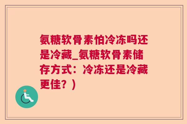 氨糖软骨素怕冷冻吗还是冷藏_氨糖软骨素储存方式:冷冻还是冷藏更佳?)
