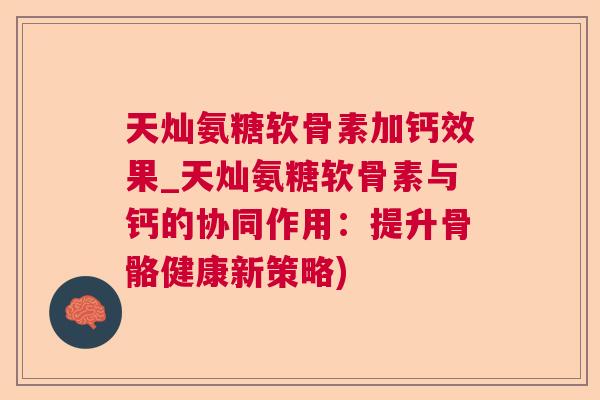 天灿氨糖软骨素加钙效果_天灿氨糖软骨素与钙的协同作用：提升骨骼健康新策略)