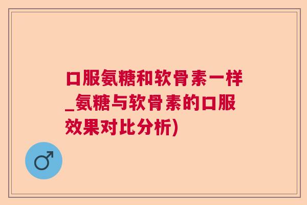 口服氨糖和软骨素一样_氨糖与软骨素的口服效果对比分析)