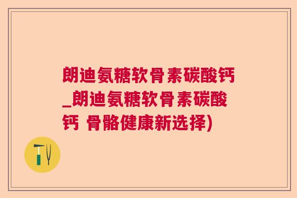 朗迪氨糖软骨素碳酸钙_朗迪氨糖软骨素碳酸钙 骨骼健康新选择)