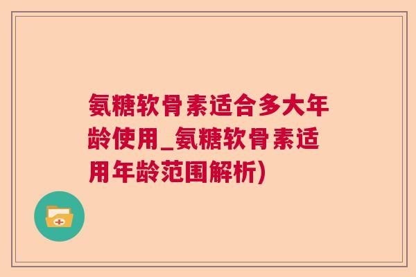 氨糖软骨素适合多大年龄使用_氨糖软骨素适用年龄范围解析)