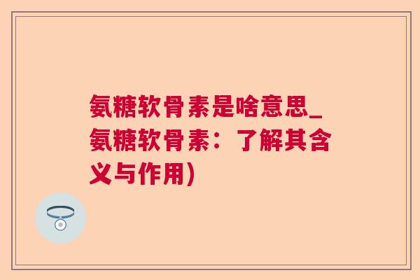 氨糖软骨素是啥意思_氨糖软骨素：了解其含义与作用)