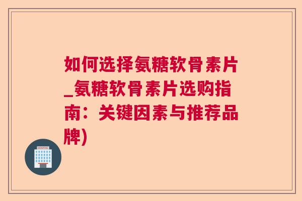 如何选择氨糖软骨素片_氨糖软骨素片选购指南：关键因素与推荐品牌)