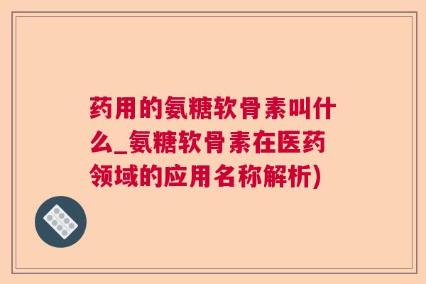 药用的氨糖软骨素叫什么_氨糖软骨素在医药领域的应用名称解析)