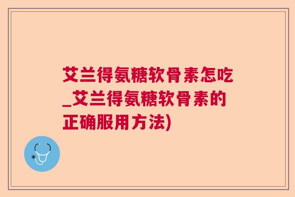 艾兰得氨糖软骨素怎吃_艾兰得氨糖软骨素的正确服用方法)