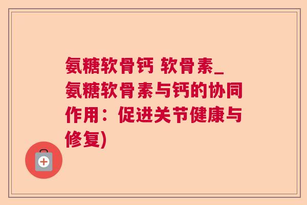 氨糖软骨钙 软骨素_氨糖软骨素与钙的协同作用：促进关节健康与修复)