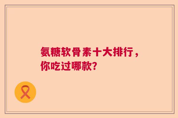 氨糖软骨素十大排行,你吃过哪款?