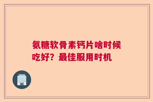 氨糖软骨素钙片啥时候吃好?最佳服用时机