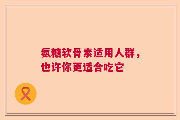 氨糖软骨素适用人群,也许你更适合吃它