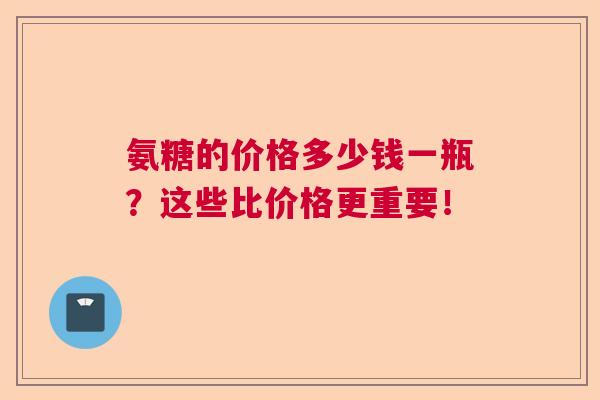氨糖的价格多少钱一瓶?这些比价格更重要!