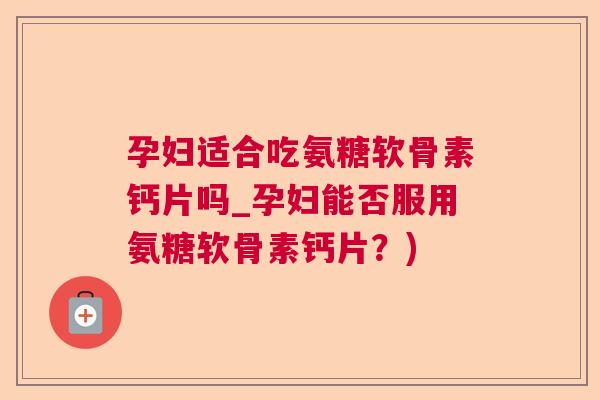 孕妇适合吃氨糖软骨素钙片吗_孕妇能否服用氨糖软骨素钙片?)