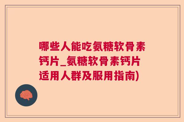 哪些人能吃氨糖软骨素钙片_氨糖软骨素钙片适用人群及服用指南)