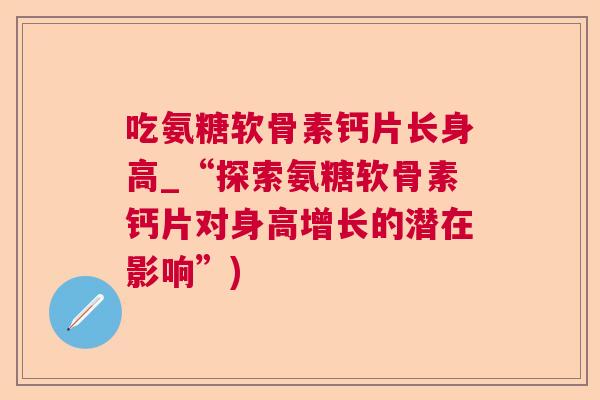 吃氨糖软骨素钙片长身高_“探索氨糖软骨素钙片对身高增长的潜在影响”)