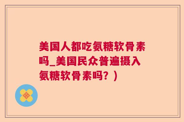 美国人都吃氨糖软骨素吗_美国民众普遍摄入氨糖软骨素吗？)