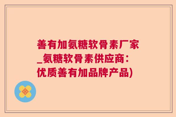 善有加氨糖软骨素厂家_氨糖软骨素供应商:优质善有加品牌产品) 善有加氨糖软骨素厂家_氨糖软骨素供应商:优质善有加品牌产品)