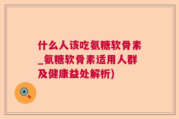 什么人该吃氨糖软骨素_氨糖软骨素适用人群及健康益处解析)
