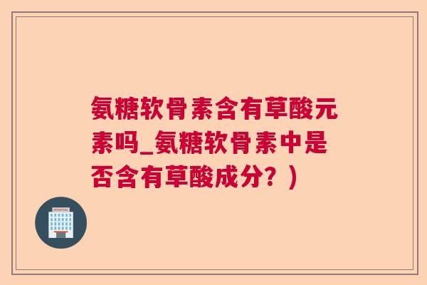 氨糖软骨素含有草酸元素吗_氨糖软骨素中是否含有草酸成分?)