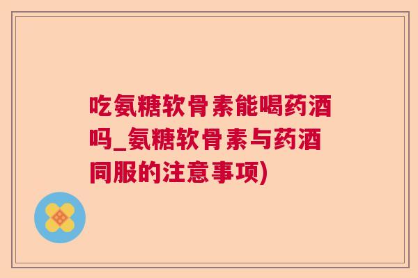 吃氨糖软骨素能喝药酒吗_氨糖软骨素与药酒同服的注意事项) 吃氨糖软骨素能喝药酒吗_氨糖软骨素与药酒同服的注意事项)