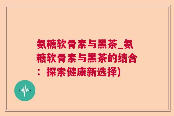 氨糖软骨素与黑茶_氨糖软骨素与黑茶的结合:探索健康新选择) 氨糖软骨素与黑茶_氨糖软骨素与黑茶的结合:探索健康新选择)