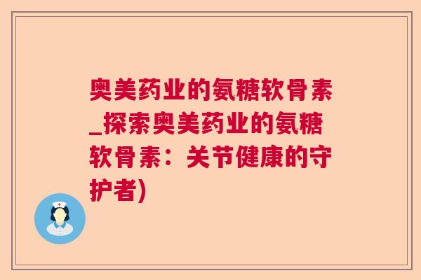 奥美药业的氨糖软骨素_探索奥美药业的氨糖软骨素:关节健康的守护者) 奥美药业的氨糖软骨素_探索奥美药业的氨糖软骨素:关节健康的守护者)