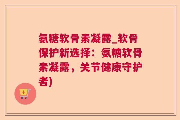 氨糖软骨素凝露_软骨保护新选择:氨糖软骨素凝露,关节健康守护者)