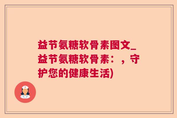 益节氨糖软骨素图文_益节氨糖软骨素:,守护您的健康生活)