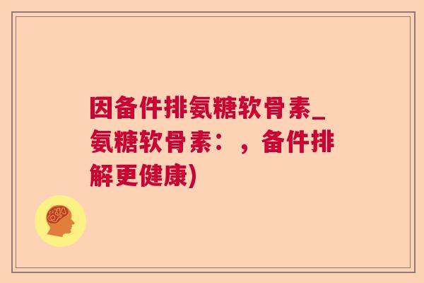 因备件排氨糖软骨素_氨糖软骨素:,备件排解更健康)