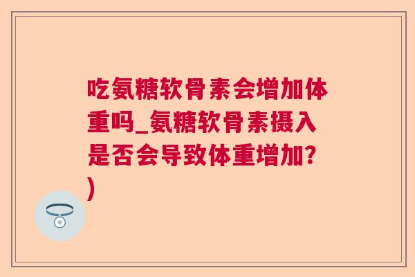 吃氨糖软骨素会增加体重吗_氨糖软骨素摄入是否会导致体重增加？)