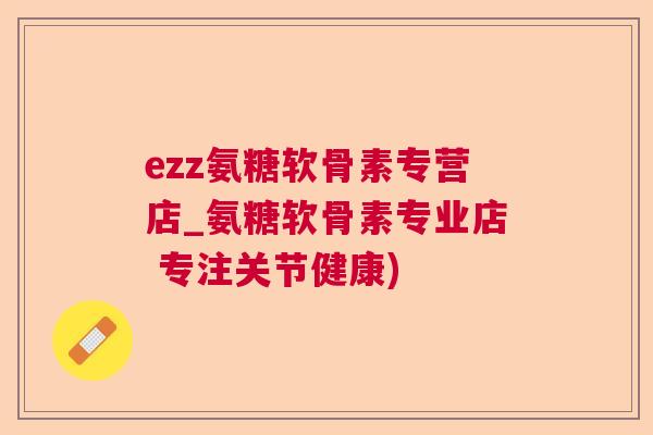 ezz氨糖软骨素专营店_氨糖软骨素专业店 专注关节健康)