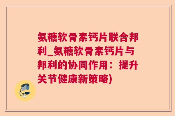 氨糖软骨素钙片联合邦利_氨糖软骨素钙片与邦利的协同作用:提升关节健康新策略)