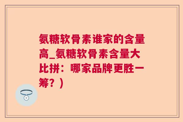 氨糖软骨素谁家的含量高_氨糖软骨素含量大比拼:哪家品牌更胜一筹?) 氨糖软骨素谁家的含量高_氨糖软骨素含量大比拼:哪家品牌更胜一筹?)