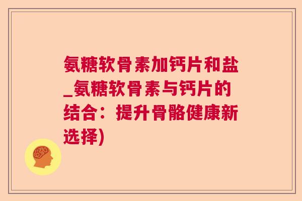 氨糖软骨素加钙片和盐_氨糖软骨素与钙片的结合:提升骨骼健康新选择)
