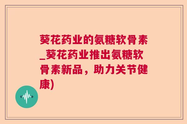 葵花药业的氨糖软骨素_葵花药业推出氨糖软骨素新品,助力关节健康)