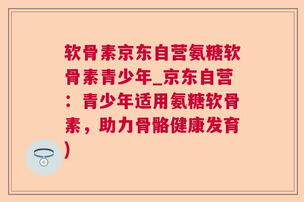 软骨素京东自营氨糖软骨素青少年_京东自营:青少年适用氨糖软骨素,助力骨骼健康发育)