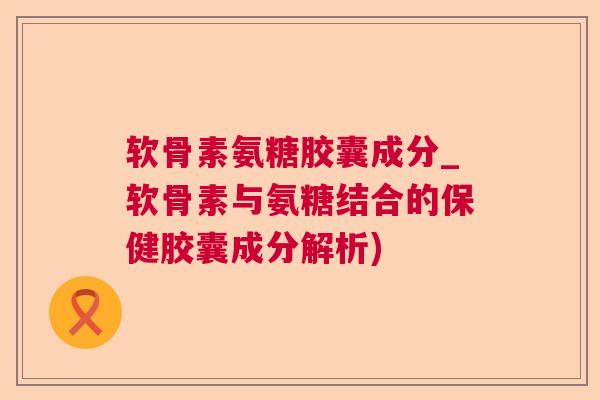 软骨素氨糖胶囊成分_软骨素与氨糖结合的保健胶囊成分解析)
