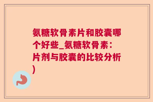 氨糖软骨素片和胶囊哪个好些_氨糖软骨素：片剂与胶囊的比较分析)