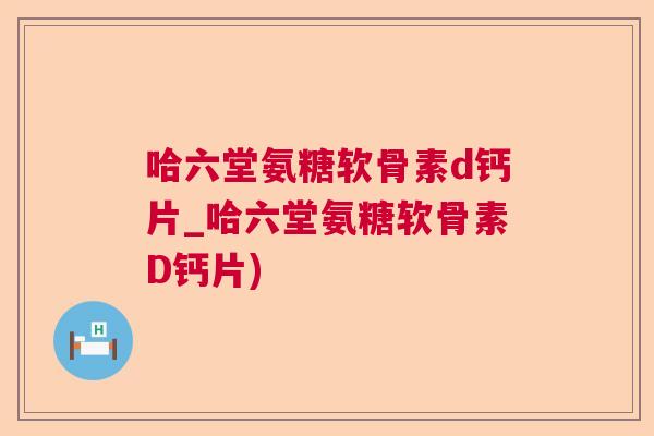 哈六堂氨糖软骨素d钙片_哈六堂氨糖软骨素D钙片)