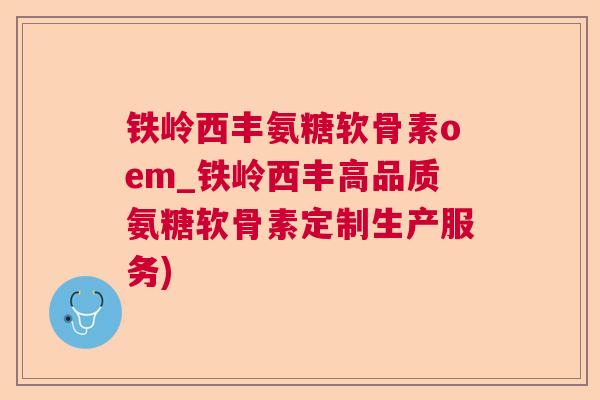 铁岭西丰氨糖软骨素oem_铁岭西丰高品质氨糖软骨素定制生产服务)