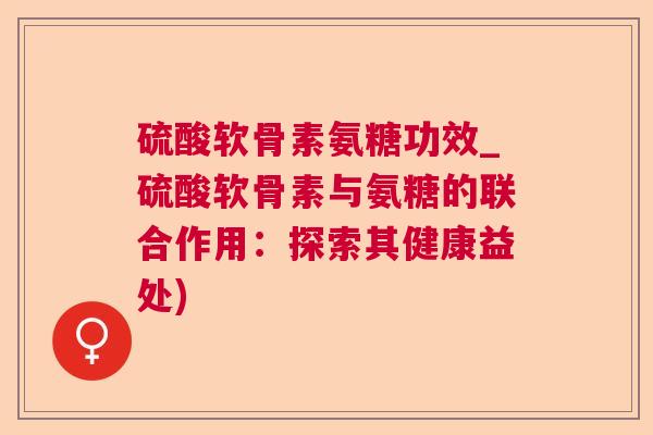 硫酸软骨素氨糖功效_硫酸软骨素与氨糖的联合作用：探索其健康益处)
