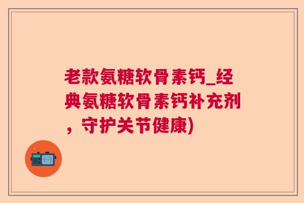 老款氨糖软骨素钙_经典氨糖软骨素钙补充剂，守护关节健康)