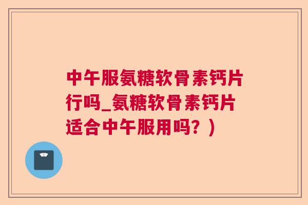 中午服氨糖软骨素钙片行吗_氨糖软骨素钙片适合中午服用吗？)