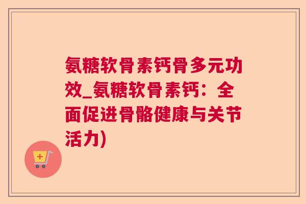 氨糖软骨素钙骨多元功效_氨糖软骨素钙：全面促进骨骼健康与关节活力)