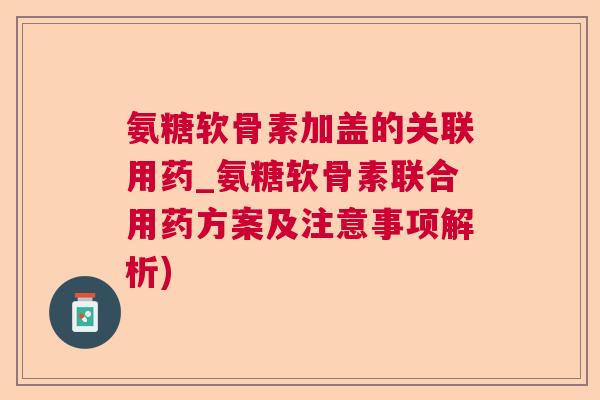 氨糖软骨素加盖的关联用药_氨糖软骨素联合用药方案及注意事项解析)