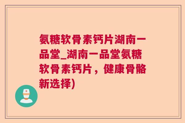 氨糖软骨素钙片湖南一品堂_湖南一品堂氨糖软骨素钙片,健康骨骼新选择)