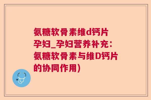 氨糖软骨素维d钙片 孕妇_孕妇营养补充:氨糖软骨素与维D钙片的协同作用)