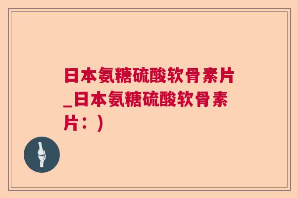 日本氨糖硫酸软骨素片_日本氨糖硫酸软骨素片:)