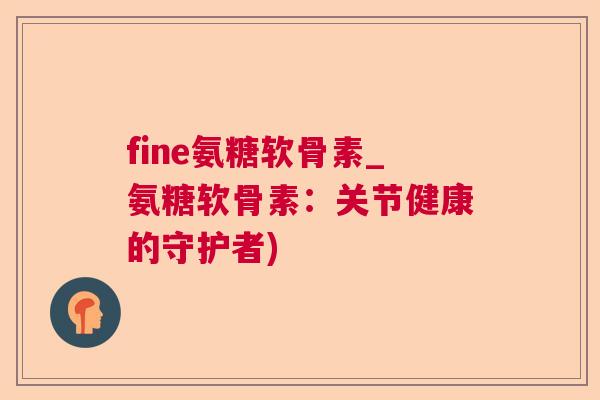 fine氨糖软骨素_氨糖软骨素：关节健康的守护者)