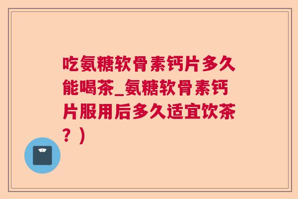 吃氨糖软骨素钙片多久能喝茶_氨糖软骨素钙片服用后多久适宜饮茶？)