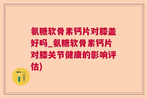 氨糖软骨素钙片对膝盖好吗_氨糖软骨素钙片对膝关节健康的影响评估)