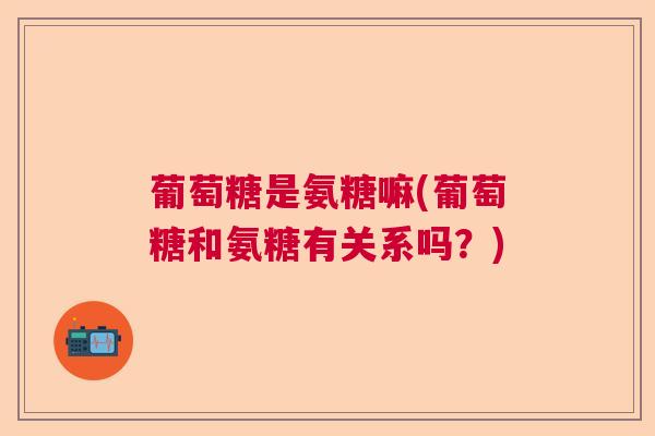 葡萄糖是氨糖嘛(葡萄糖和氨糖有关系吗？)